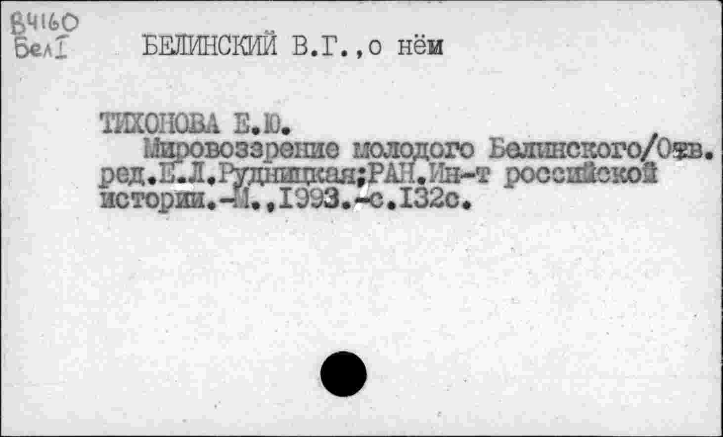 ﻿ВЧ160
Бел! БЕЛИНСКИЙ В.Г.,о нём
ТИХОНОВА Е.Ю.
:.!ировоззренио молодого Белинского/О$в.
ред.Е.Л.1^днишсая;РА11.У1Н-т российской истории.-й.,1993.-с.132с•